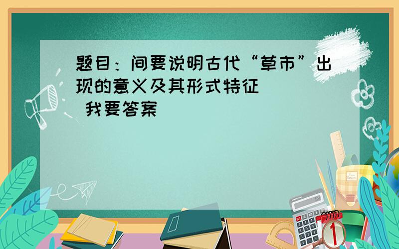 题目：间要说明古代“草市”出现的意义及其形式特征     我要答案