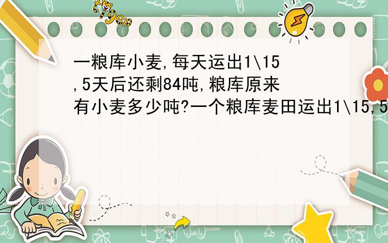 一粮库小麦,每天运出1\15,5天后还剩84吨,粮库原来有小麦多少吨?一个粮库麦田运出1\15,5天后还剩84吨,原来粮库里有多少吨小麦?