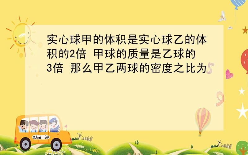 实心球甲的体积是实心球乙的体积的2倍 甲球的质量是乙球的3倍 那么甲乙两球的密度之比为