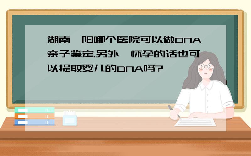 湖南邵阳哪个医院可以做DNA亲子鉴定.另外,怀孕的话也可以提取婴儿的DNA吗?