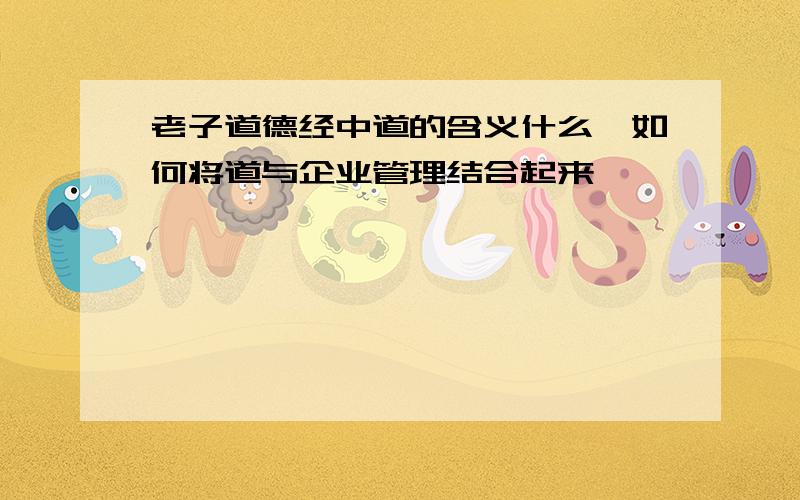 老子道德经中道的含义什么,如何将道与企业管理结合起来