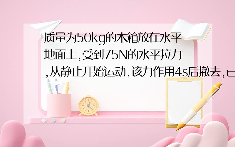 质量为50kg的木箱放在水平地面上,受到75N的水平拉力,从静止开始运动.该力作用4s后撤去,已知木箱与...质量为50kg的木箱放在水平地面上,受到75N的水平拉力,从静止开始运动.该力作用4s后撤去,