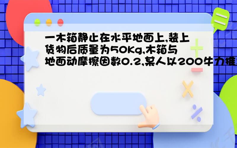 一木箱静止在水平地面上,装上货物后质量为50Kg,木箱与地面动摩擦因数0.2,某人以200牛力推木箱推力方向斜向下与水平面呈30°角