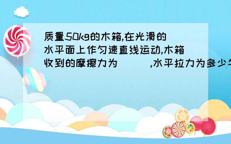 质量50kg的木箱,在光滑的水平面上作匀速直线运动,木箱收到的摩擦力为___,水平拉力为多少牛