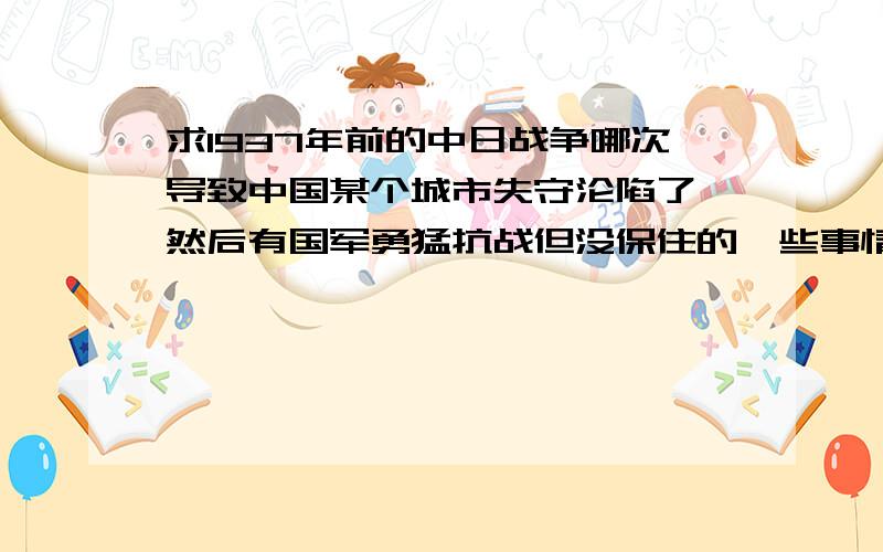 求1937年前的中日战争哪次导致中国某个城市失守沦陷了,然后有国军勇猛抗战但没保住的一些事情,