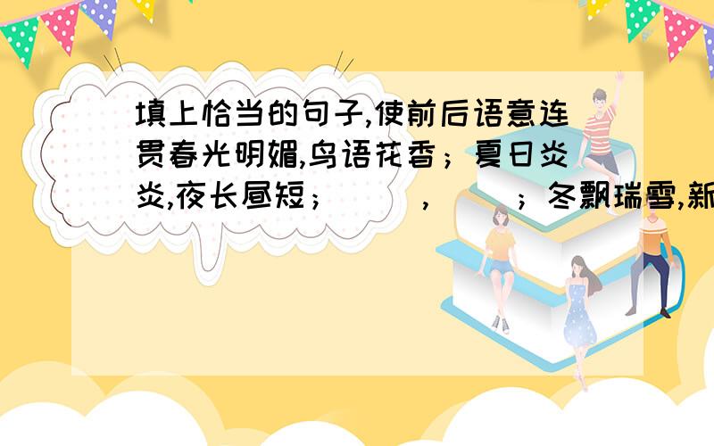 填上恰当的句子,使前后语意连贯春光明媚,鸟语花香；夏日炎炎,夜长昼短；（ ）,（ ）；冬飘瑞雪,新年在望.