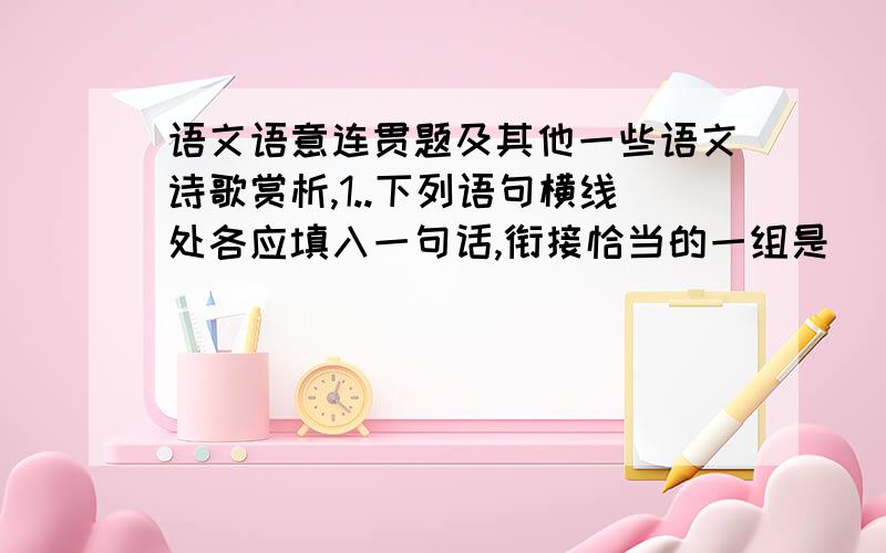 语文语意连贯题及其他一些语文诗歌赏析,1..下列语句横线处各应填入一句话,衔接恰当的一组是 [ ]（1）我那时有的是闲暇,有的是自由,有的是绝对单纯的机会.说也奇怪,竞像是第一次,我辨认