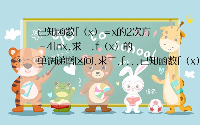 已知函数f（x）＝x的2次方－4lnx.求一.f（x）的单调递增区间.求二.f...已知函数f（x）＝x的2次方－4lnx.求一.f（x）的单调递增区间.求二.f（x）在〔1 ,e〕上的最值.错了一点。加5