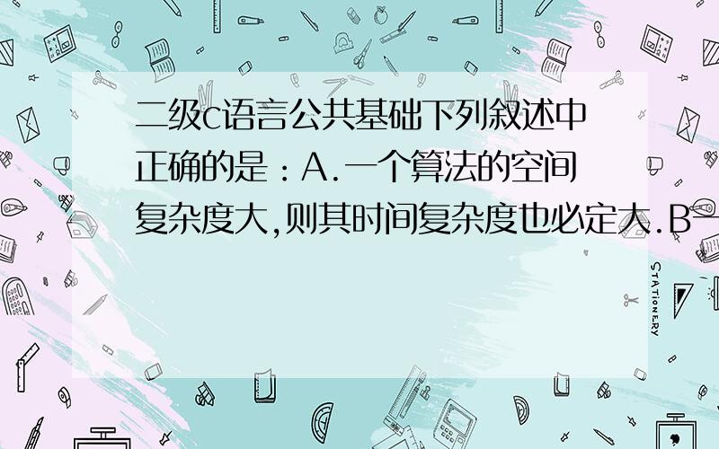 二级c语言公共基础下列叙述中正确的是：A.一个算法的空间复杂度大,则其时间复杂度也必定大.B一个算法的空间复杂度大,则其时间复杂度必定小.C.一个算法的时间复杂度大,则其空间复杂度