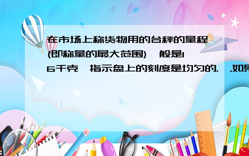 在市场上称货物用的台秤的量程(即称量的最大范围)一般是16千克,指示盘上的刻度是均匀的.,.如果把12千克蔬菜放在秤上,指示盘上的指针转了270度,若指针转了180度,则这些菜是多少千克?