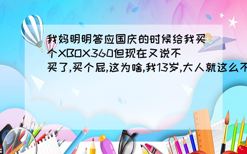 我妈明明答应国庆的时候给我买个XBOX360但现在又说不买了,买个屁,这为啥,我13岁,大人就这么不守信吗?我没有答应我妈任何事情,她也没要求