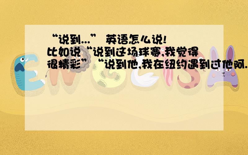 “说到...” 英语怎么说!比如说“说到这场球赛,我觉得很精彩”“说到他,我在纽约遇到过他阿.”