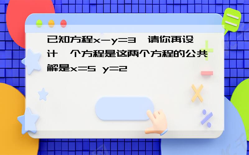 已知方程x-y=3,请你再设计一个方程是这两个方程的公共解是x=5 y=2