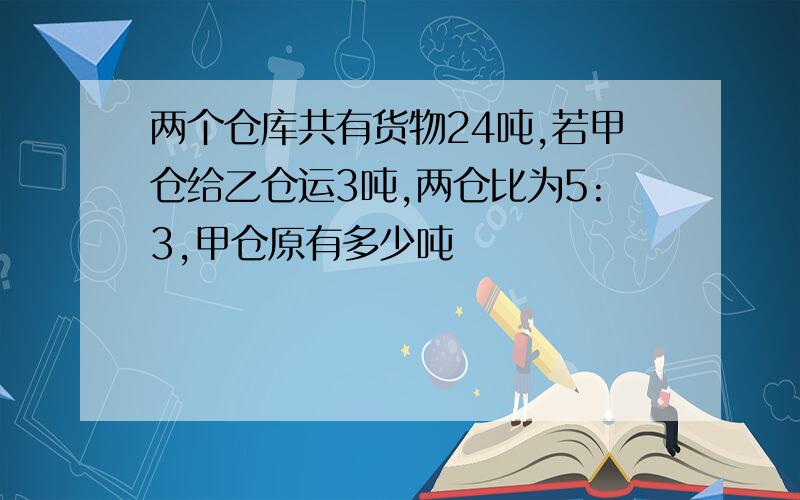 两个仓库共有货物24吨,若甲仓给乙仓运3吨,两仓比为5:3,甲仓原有多少吨