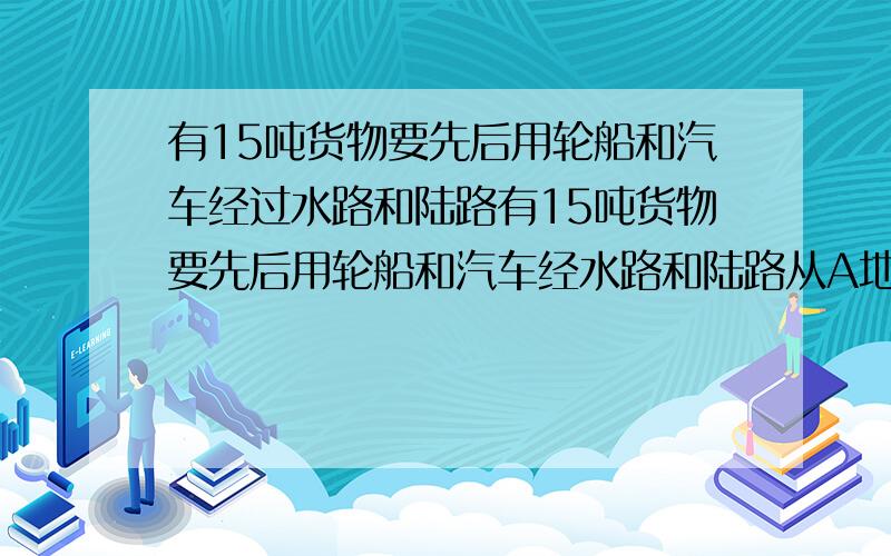 有15吨货物要先后用轮船和汽车经过水路和陆路有15吨货物要先后用轮船和汽车经水路和陆路从A地运送到B地,已知轮船运费为1.2元（吨.千米）,汽车运费为1.6(吨.千米),求这批货物的总运费.水