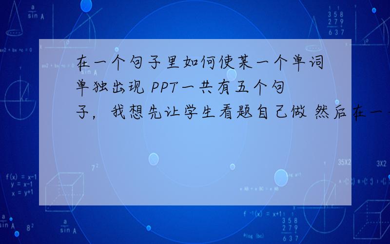 在一个句子里如何使某一个单词单独出现 PPT一共有五个句子，我想先让学生看题自己做 然后在一一出答案，请问最后的答案怎麽出现，我现在答案已经在句子横线上填好了 因为借别人做过