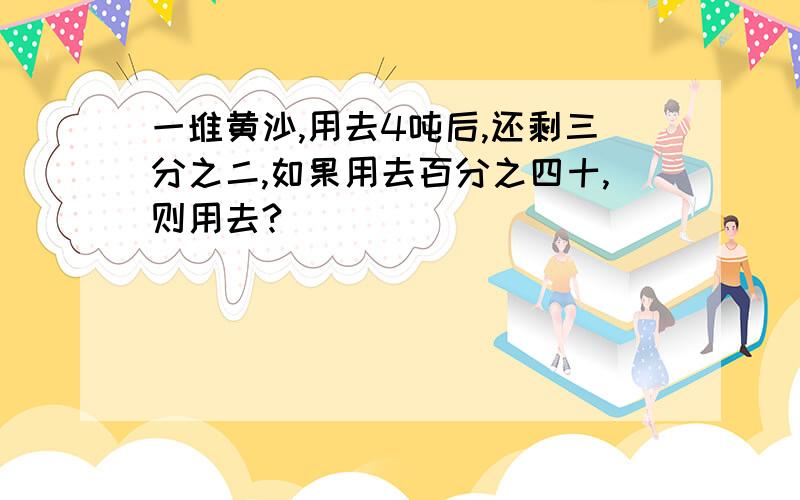 一堆黄沙,用去4吨后,还剩三分之二,如果用去百分之四十,则用去?