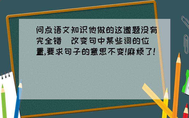 问点语文知识他做的这道题没有完全错  改变句中某些词的位置,要求句子的意思不变!麻烦了!