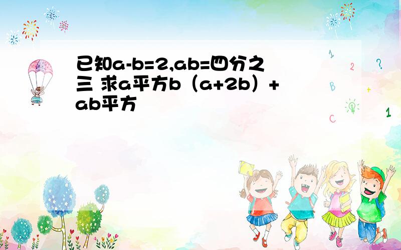 已知a-b=2,ab=四分之三 求a平方b（a+2b）+ab平方