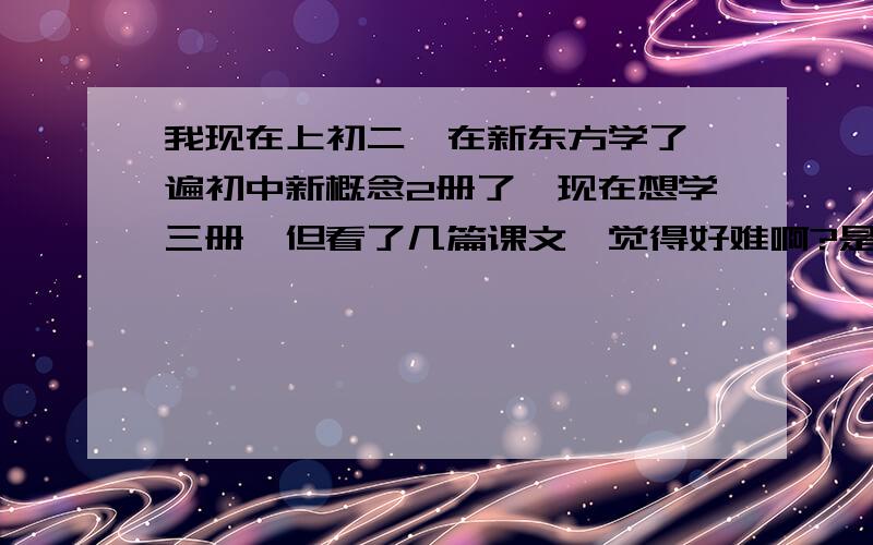 我现在上初二,在新东方学了一遍初中新概念2册了,现在想学三册,但看了几篇课文,觉得好难啊?是不是初中学新三不合适啊?