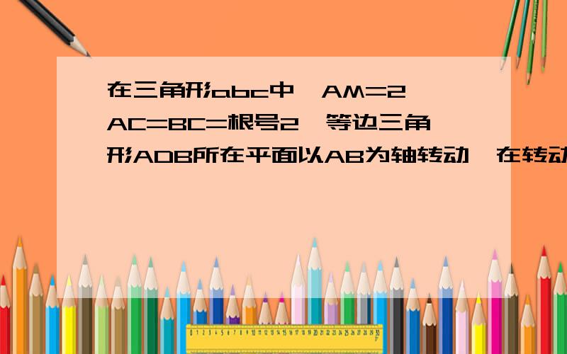 在三角形abc中,AM=2,AC=BC=根号2,等边三角形ADB所在平面以AB为轴转动,在转动中,是否总有AB垂直CD?