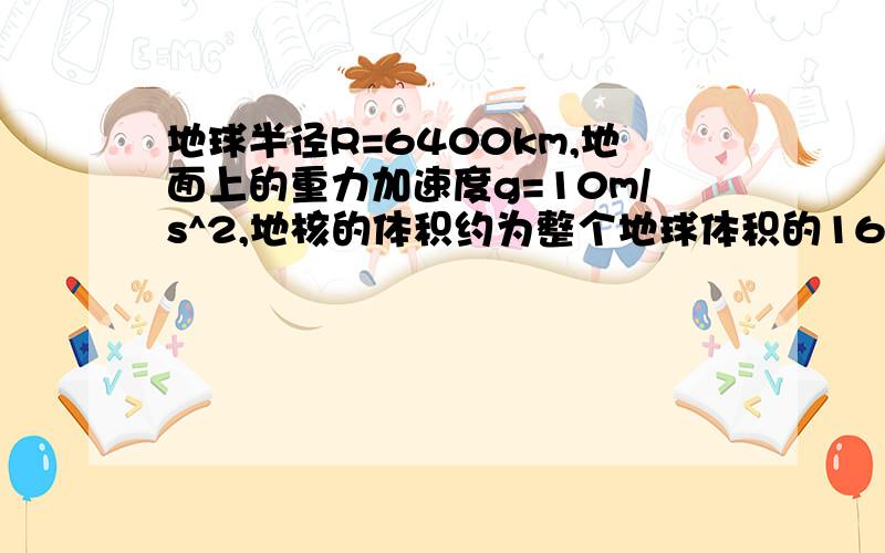 地球半径R=6400km,地面上的重力加速度g=10m/s^2,地核的体积约为整个地球体积的16%,地核的质量约为地球质量的34%．试估算地核的平均密度