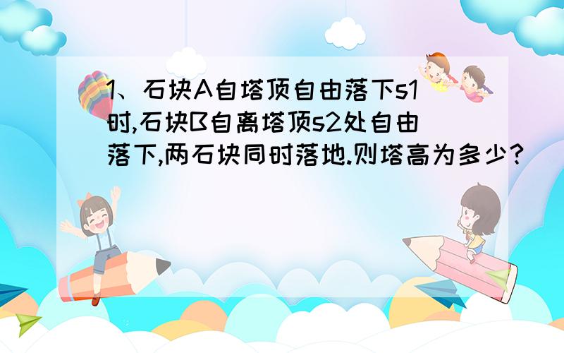 1、石块A自塔顶自由落下s1时,石块B自离塔顶s2处自由落下,两石块同时落地.则塔高为多少?