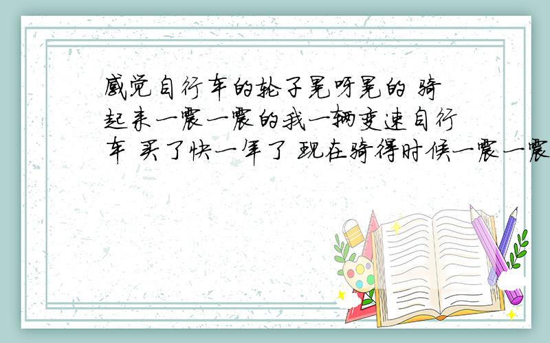 感觉自行车的轮子晃呀晃的 骑起来一震一震的我一辆变速自行车 买了快一年了 现在骑得时候一震一震的 看那轮子也在晃悠 怎么修 我要自己修 我家附近没有修变速车的 求教!