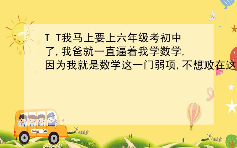 T T我马上要上六年级考初中了,我爸就一直逼着我学数学,因为我就是数学这一门弱项,不想败在这上面.可是努力了很久都没有成果,觉得只是徒劳,在浪费时间.不管怎么学都学不进去,哪个告诉