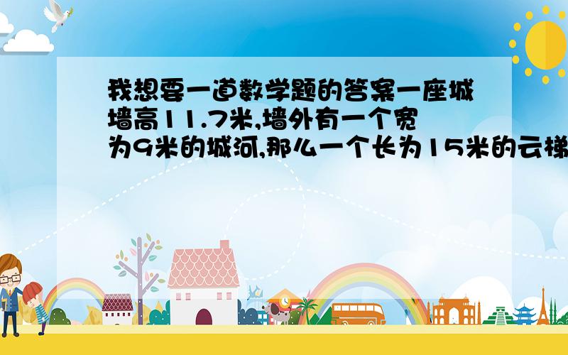 我想要一道数学题的答案一座城墙高11.7米,墙外有一个宽为9米的城河,那么一个长为15米的云梯,能否到达墙的顶端?