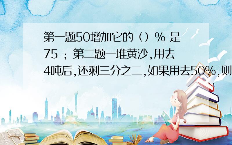 第一题50增加它的（）% 是75 ；第二题一堆黄沙,用去4吨后,还剩三分之二,如果用去50%,则用去（）吨.我的积分不多,请多多关照.