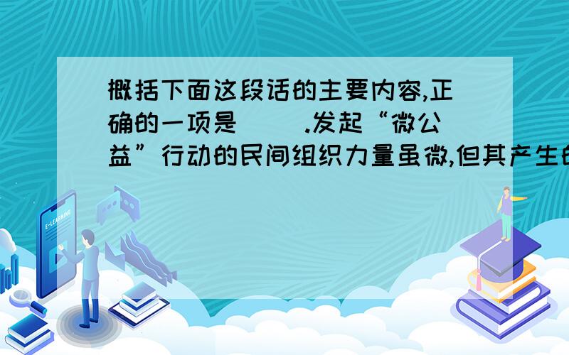 概括下面这段话的主要内容,正确的一项是（ ）.发起“微公益”行动的民间组织力量虽微,但其产生的“正能量”却不可低估.他们以自己的微薄之力催生爱心、传递善良,带给人们崇善向上的