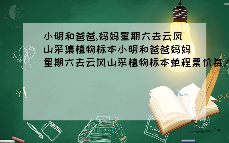 小明和爸爸,妈妈星期六去云风山采集植物标本小明和爸爸妈妈星期六去云风山采植物标本单程票价每人26.8元 儿童半价小明全家去云风山,往返车费需要多少元?全家在云峰山庄住宿3天要交住