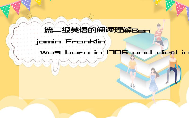 一篇二级英语的阅读理解Benjamin Franklin was born in 1706 and died in 1790.The philosopher(哲学家)and writer was one of the most important men in the early days of the United States. He believed strongly in the importance of hard work, a