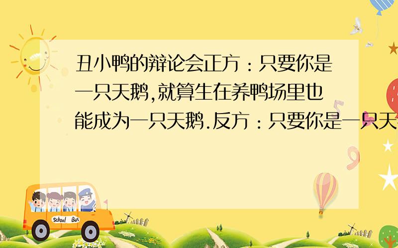 丑小鸭的辩论会正方：只要你是一只天鹅,就算生在养鸭场里也能成为一只天鹅.反方：只要你是一只天鹅,就算生在养鸭场里也不能成为一只天鹅.反方比正方多了一个不字.我是正方今天4点之