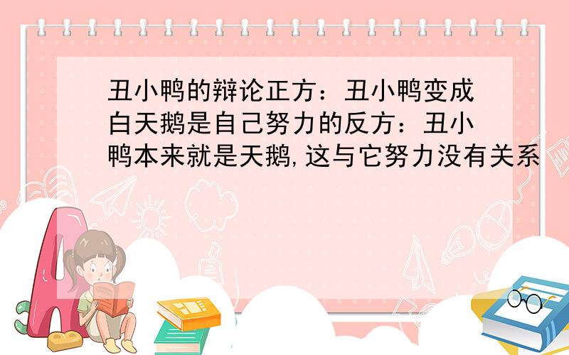 丑小鸭的辩论正方：丑小鸭变成白天鹅是自己努力的反方：丑小鸭本来就是天鹅,这与它努力没有关系