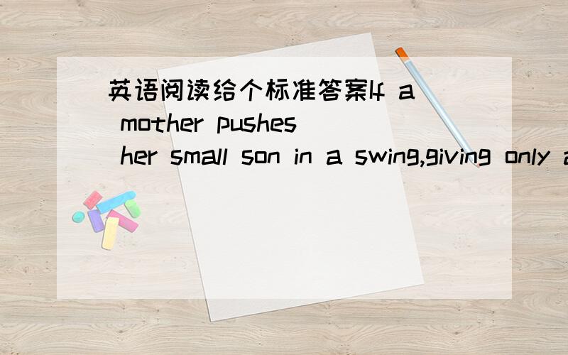 英语阅读给个标准答案If a mother pushes her small son in a swing,giving only a light force each time he returns,eventually he will be swinging quite high.The child can do this for himself by using his legs to increase the motion,but both the