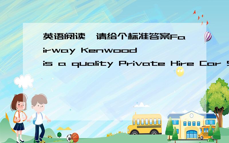 英语阅读,请给个标准答案Fairway Kenwood is a quality Private Hire Car Service company.The company has a long and established service history with over a quarter of a century experience in private car hire,catering (满足需要) for clients