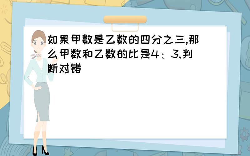 如果甲数是乙数的四分之三,那么甲数和乙数的比是4：3.判断对错