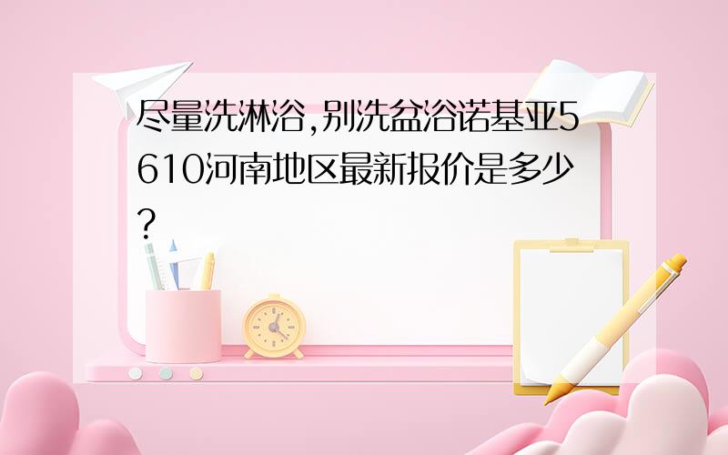 尽量洗淋浴,别洗盆浴诺基亚5610河南地区最新报价是多少?