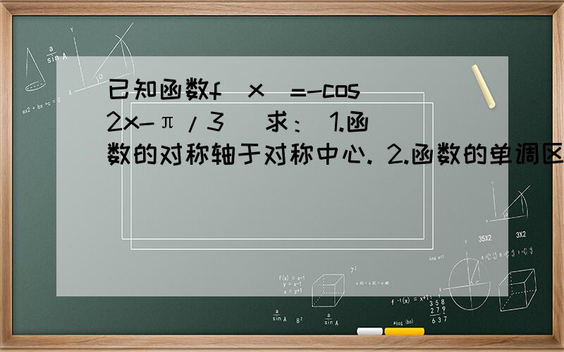 已知函数f(x)=-cos(2x-π/3) 求： 1.函数的对称轴于对称中心. 2.函数的单调区间函数f(x)=-cos(2x-π/3写错了  (x)=-cos(x/2-π/3）