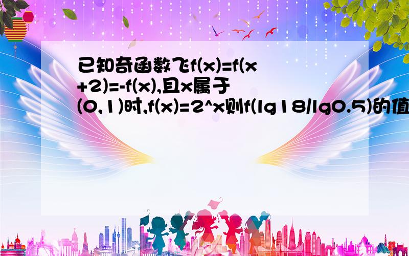 已知奇函数飞f(x)=f(x+2)=-f(x),且x属于(0,1)时,f(x)=2^x则f(lg18/lg0.5)的值是多少