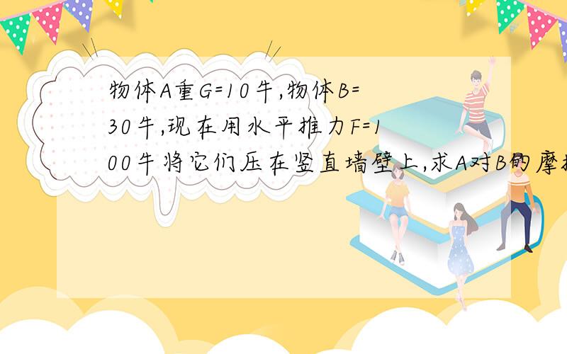 物体A重G=10牛,物体B=30牛,现在用水平推力F=100牛将它们压在竖直墙壁上,求A对B的摩擦力和B对墙壁的摩擦力