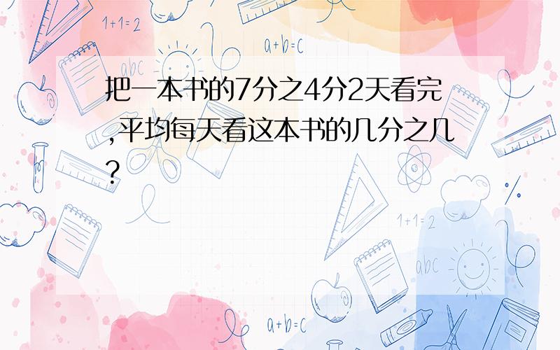 把一本书的7分之4分2天看完,平均每天看这本书的几分之几?