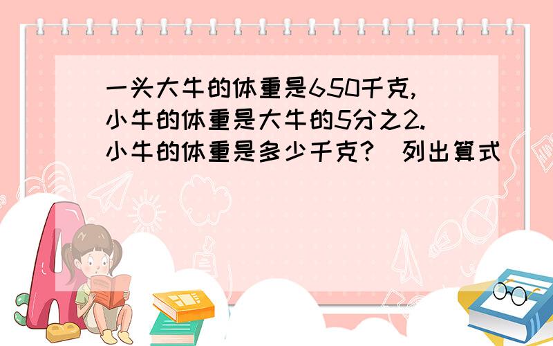 一头大牛的体重是650千克,小牛的体重是大牛的5分之2.小牛的体重是多少千克?（列出算式）
