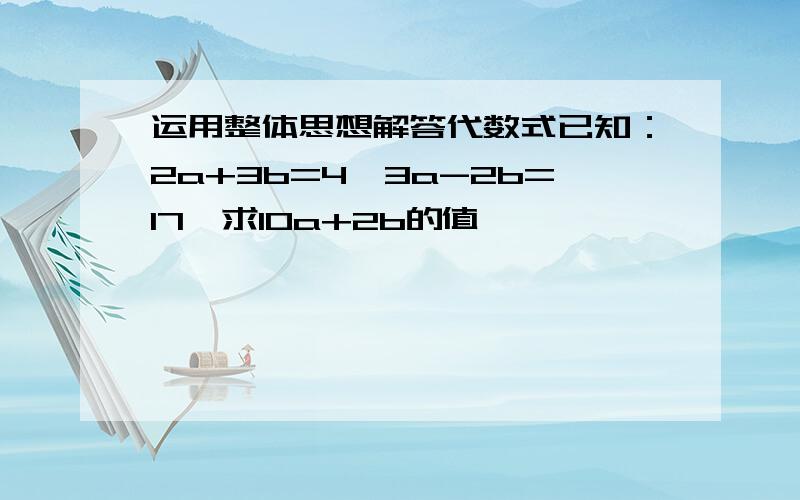 运用整体思想解答代数式已知：2a+3b=4,3a-2b=17,求10a+2b的值