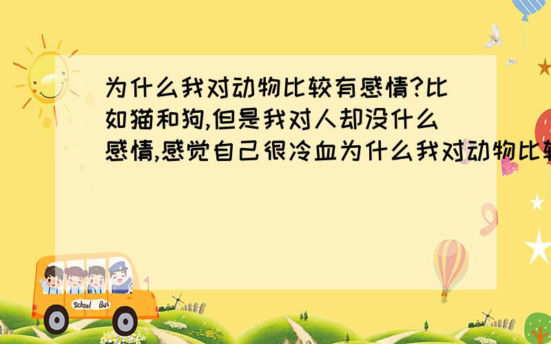 为什么我对动物比较有感情?比如猫和狗,但是我对人却没什么感情,感觉自己很冷血为什么我对动物比较有感情?比如猫狗,但是我对人却没什么同情心比较冷淡,除了真实的老人,像有一些不能自