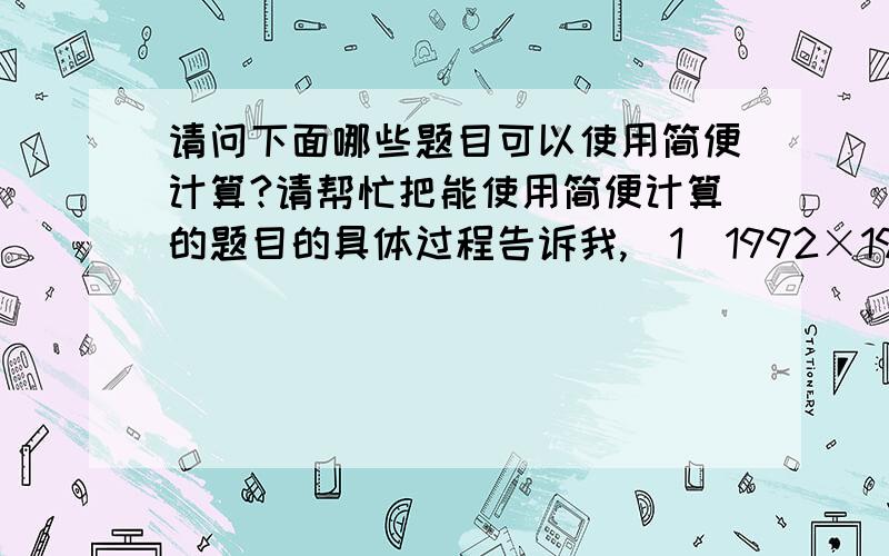 请问下面哪些题目可以使用简便计算?请帮忙把能使用简便计算的题目的具体过程告诉我,（1）1992×198.9-1991×198.8（2）十三又九分之一×十三分之九（3）101×七分之一-七分之一（4）四十七分之