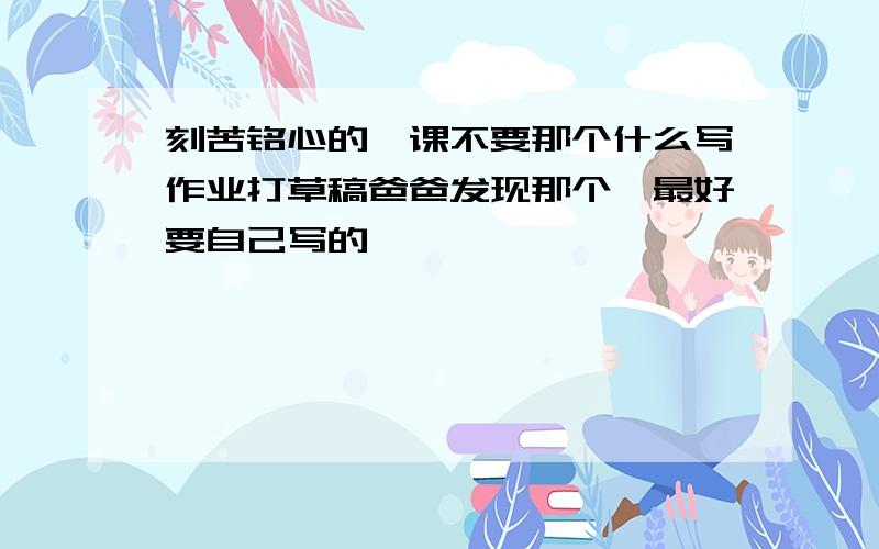 刻苦铭心的一课不要那个什么写作业打草稿爸爸发现那个,最好要自己写的