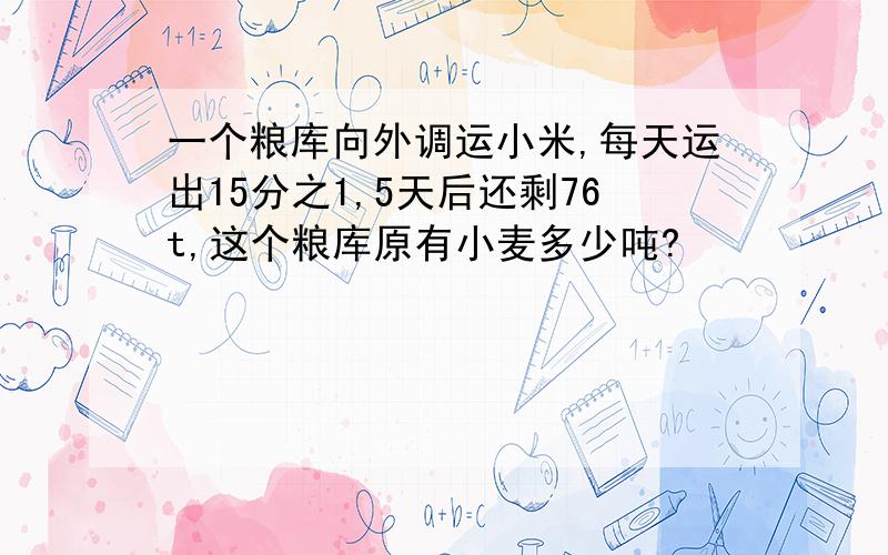 一个粮库向外调运小米,每天运出15分之1,5天后还剩76t,这个粮库原有小麦多少吨?